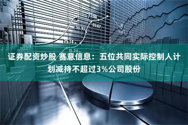 证券配资炒股 赛意信息：五位共同实际控制人计划减持不超过3%公司股份