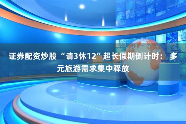 证券配资炒股 “请3休12”超长假期倒计时： 多元旅游需求集中释放