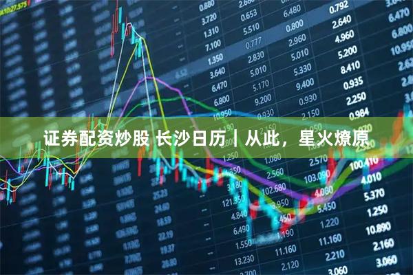 证券配资炒股 长沙日历｜从此，星火燎原