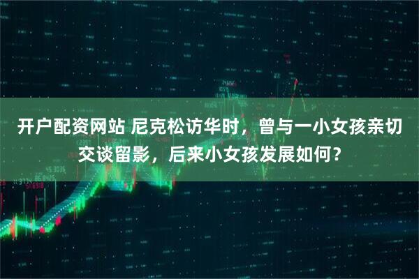 开户配资网站 尼克松访华时，曾与一小女孩亲切交谈留影，后来小女孩发展如何？
