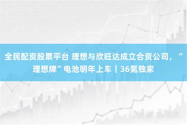 全民配资股票平台 理想与欣旺达成立合资公司，“理想牌”电池明年上车｜36氪独家