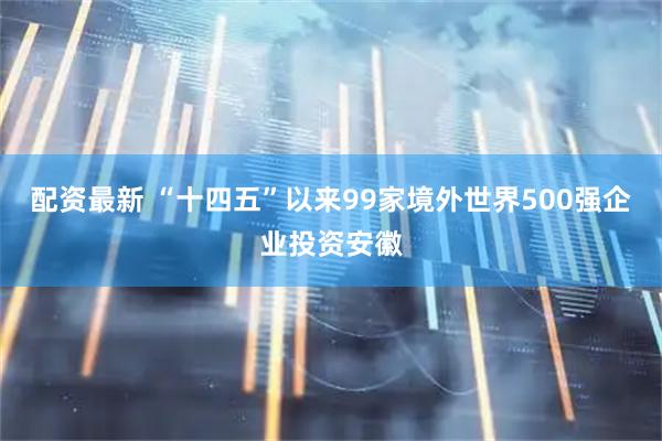 配资最新 “十四五”以来99家境外世界500强企业投资安徽