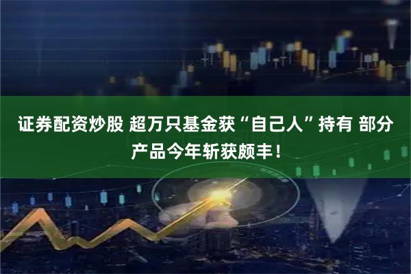 证券配资炒股 超万只基金获“自己人”持有 部分产品今年斩获颇丰！