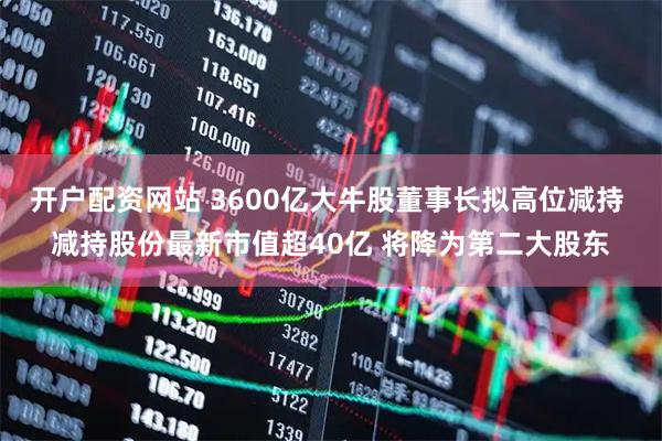 开户配资网站 3600亿大牛股董事长拟高位减持 减持股份最新市值超40亿 将降为第二大股东