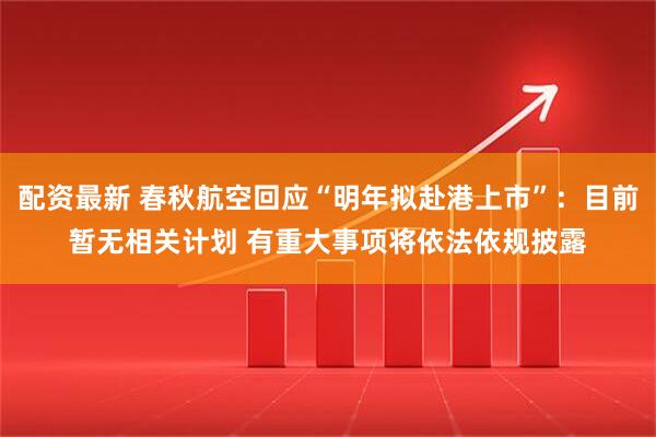 配资最新 春秋航空回应“明年拟赴港上市”：目前暂无相关计划 有重大事项将依法依规披露