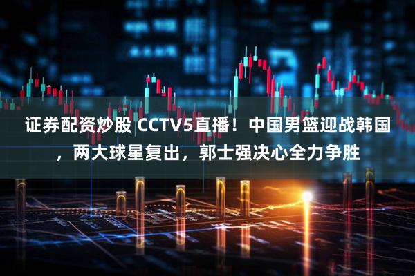 证券配资炒股 CCTV5直播！中国男篮迎战韩国，两大球星复出，郭士强决心全力争胜