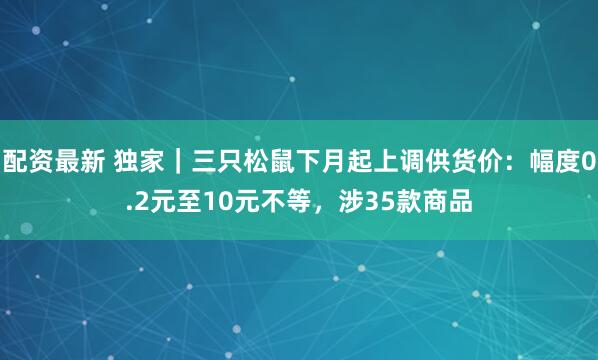 配资最新 独家｜三只松鼠下月起上调供货价：幅度0.2元至10元不等，涉35款商品