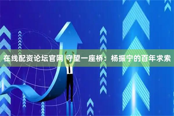 在线配资论坛官网 守望一座桥：杨振宁的百年求索