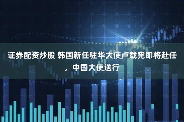 证券配资炒股 韩国新任驻华大使卢载宪即将赴任，中国大使送行