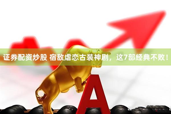证券配资炒股 宿敌虐恋古装神剧，这7部经典不败！