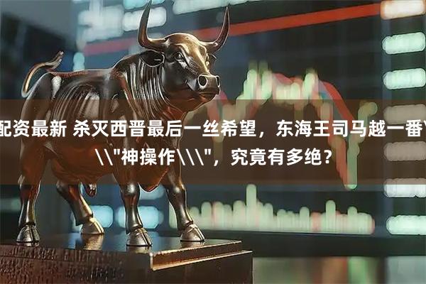 配资最新 杀灭西晋最后一丝希望，东海王司马越一番\＂神操作\＂，究竟有多绝？