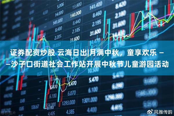 证券配资炒股 云海日出|月满中秋,童享欢乐 ——沙子口街道社会工作站开展中秋节儿童游园活动