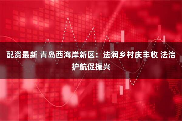 配资最新 青岛西海岸新区：法润乡村庆丰收 法治护航促振兴