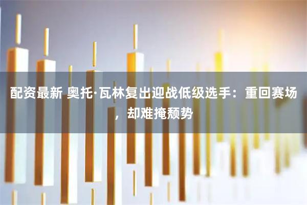 配资最新 奥托·瓦林复出迎战低级选手：重回赛场，却难掩颓势