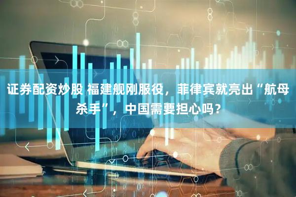 证券配资炒股 福建舰刚服役，菲律宾就亮出“航母杀手”，中国需要担心吗？