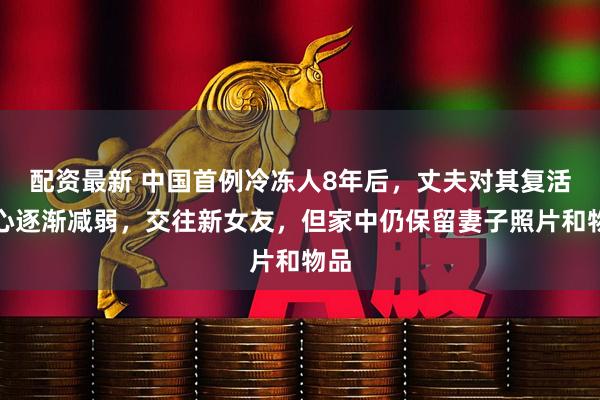 配资最新 中国首例冷冻人8年后，丈夫对其复活信心逐渐减弱，交往新女友，但家中仍保留妻子照片和物品