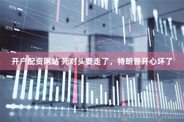 开户配资网站 死对头要走了，特朗普开心坏了