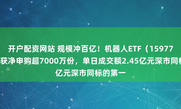 开户配资网站 规模冲百亿！机器人ETF（159770）昨日获净申购超7000万份，单日成交额2.45亿元深市同标的第一
