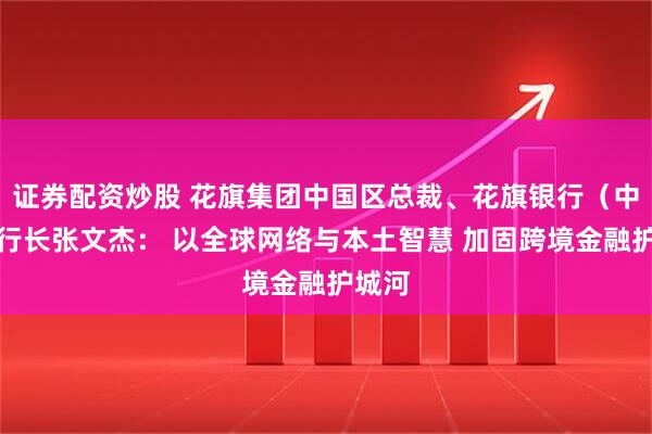 证券配资炒股 花旗集团中国区总裁、花旗银行（中国）行长张文杰： 以全球网络与本土智慧 加固跨境金融护城河