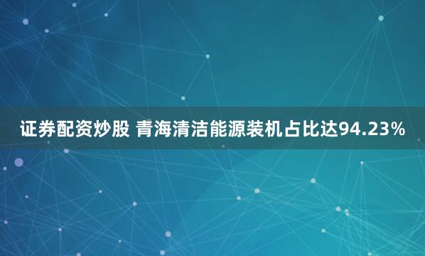 证券配资炒股 青海清洁能源装机占比达94.23%