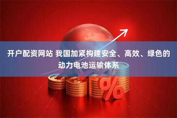 开户配资网站 我国加紧构建安全、高效、绿色的动力电池运输体系