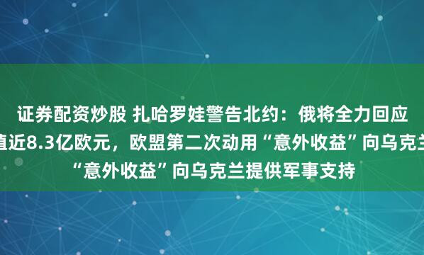 证券配资炒股 扎哈罗娃警告北约：俄将全力回应任何攻击！价值近8.3亿欧元，欧盟第二次动用“意外收益”向乌克兰提供军事支持