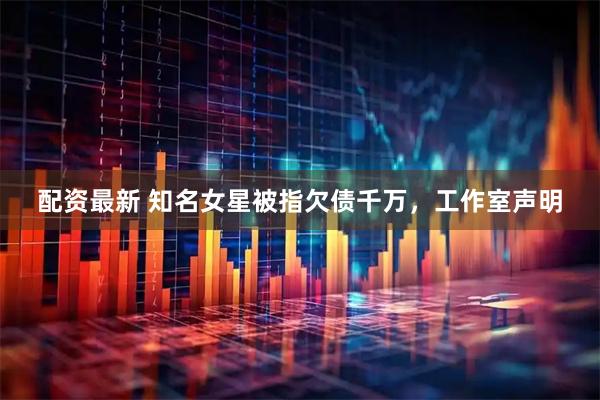 配资最新 知名女星被指欠债千万，工作室声明
