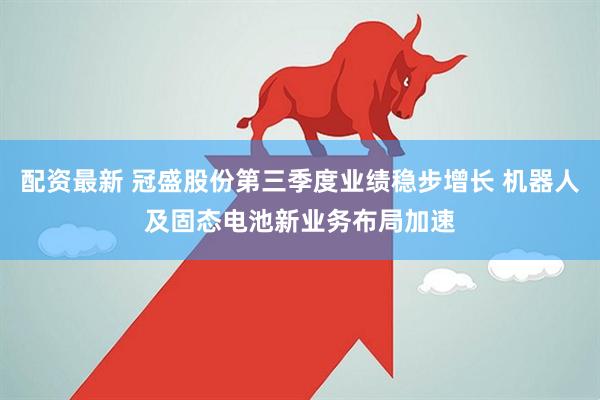 配资最新 冠盛股份第三季度业绩稳步增长 机器人及固态电池新业务布局加速