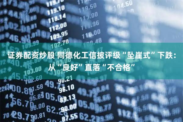 证券配资炒股 同德化工信披评级“坠崖式”下跌：从“良好”直落“不合格”