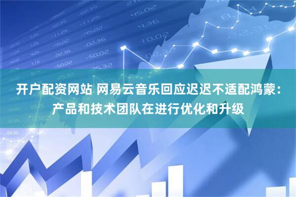 开户配资网站 网易云音乐回应迟迟不适配鸿蒙:产品和技术团队在进行优化和升级