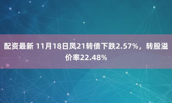 配资最新 11月18日凤21转债下跌2.57%，转股溢价率22.48%