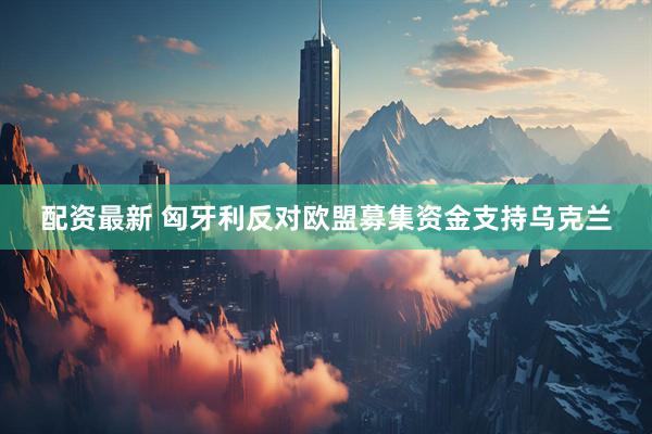 配资最新 匈牙利反对欧盟募集资金支持乌克兰