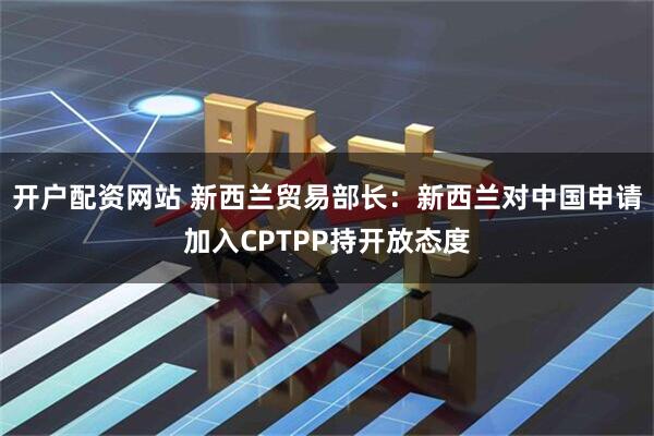 开户配资网站 新西兰贸易部长：新西兰对中国申请加入CPTPP持开放态度