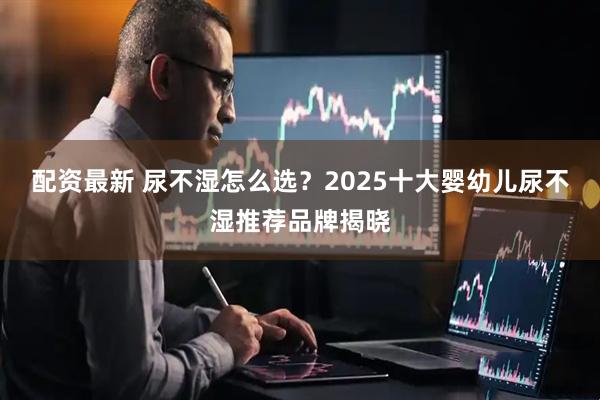 配资最新 尿不湿怎么选？2025十大婴幼儿尿不湿推荐品牌揭晓