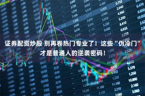 证券配资炒股 别再卷热门专业了！这些“伪冷门”才是普通人的逆袭密码！