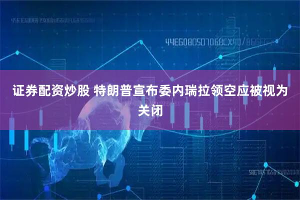 证券配资炒股 特朗普宣布委内瑞拉领空应被视为关闭