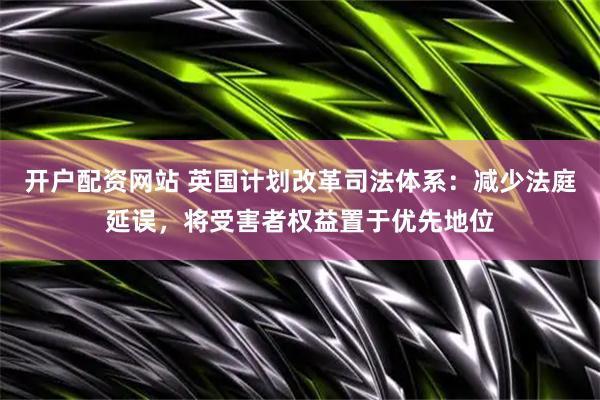 开户配资网站 英国计划改革司法体系：减少法庭延误，将受害者权益置于优先地位