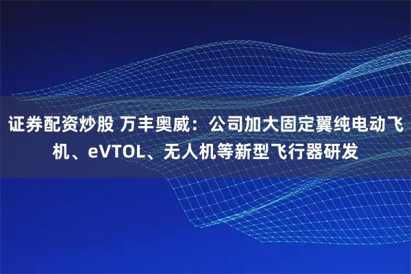 证券配资炒股 万丰奥威：公司加大固定翼纯电动飞机、eVTOL、无人机等新型飞行器研发