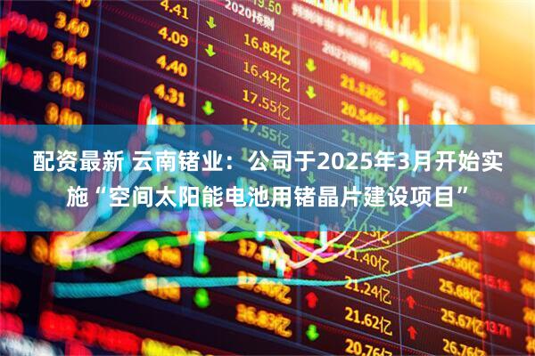配资最新 云南锗业：公司于2025年3月开始实施“空间太阳能电池用锗晶片建设项目”