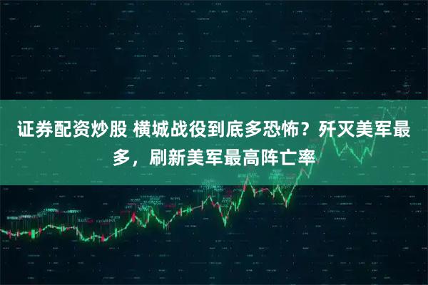 证券配资炒股 横城战役到底多恐怖？歼灭美军最多，刷新美军最高阵亡率