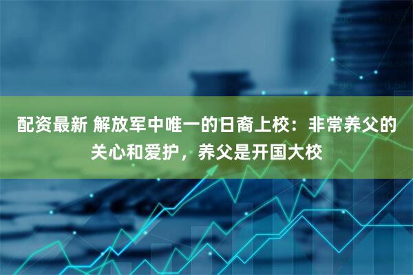 配资最新 解放军中唯一的日裔上校：非常养父的关心和爱护，养父是开国大校