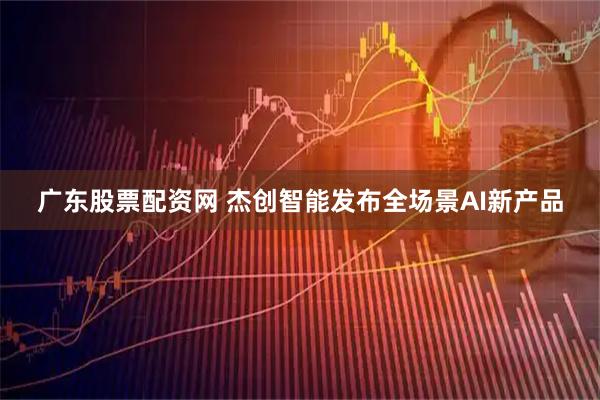 广东股票配资网 杰创智能发布全场景AI新产品