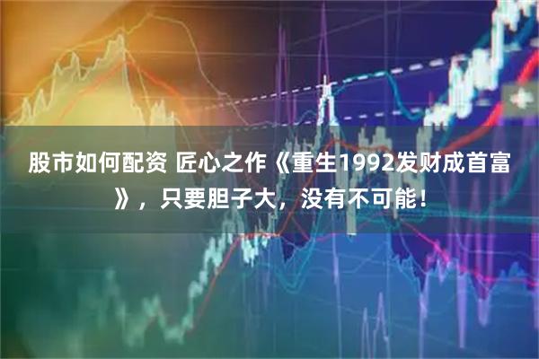 股市如何配资 匠心之作《重生1992发财成首富》，只要胆子大，没有不可能！