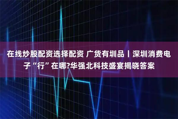 在线炒股配资选择配资 广货有圳品丨深圳消费电子“行”在哪?华强北科技盛宴揭晓答案