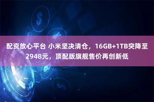 配资放心平台 小米坚决清仓，16GB+1TB突降至2948元，顶配版旗舰售价再创新低