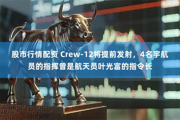 股市行情配资 Crew-12将提前发射，4名宇航员的指挥曾是航天员叶光富的指令长