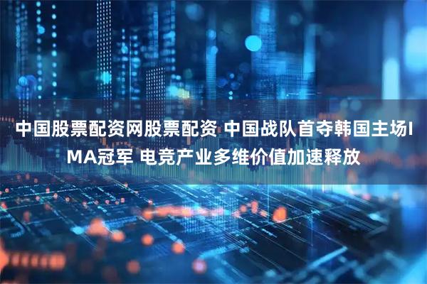中国股票配资网股票配资 中国战队首夺韩国主场IMA冠军 电竞产业多维价值加速释放