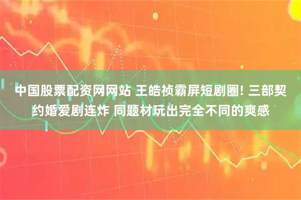 中国股票配资网网站 王皓祯霸屏短剧圈! 三部契约婚爱剧连炸 同题材玩出完全不同的爽感