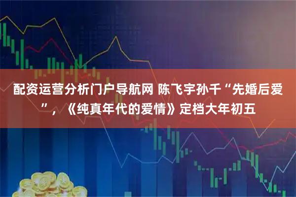 配资运营分析门户导航网 陈飞宇孙千“先婚后爱”，《纯真年代的爱情》定档大年初五