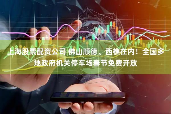 上海股票配资公司 佛山顺德、西樵在内！全国多地政府机关停车场春节免费开放